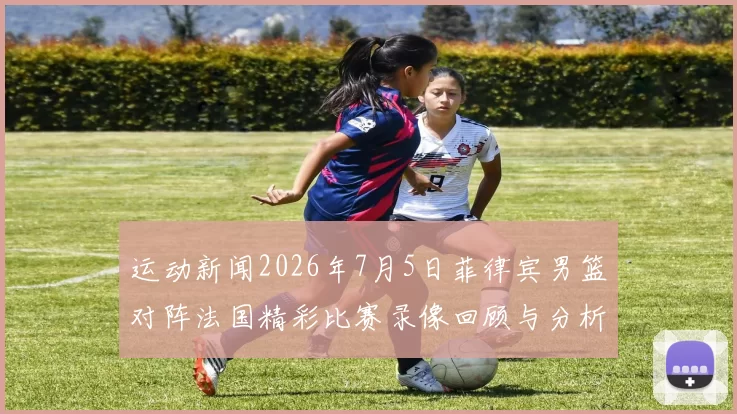 运动新闻2026年7月5日菲律宾男篮对阵法国精彩比赛录像回顾与分析