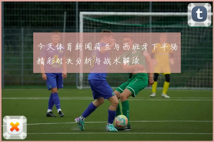 今天体育新闻荷兰与西班牙下半场精彩对决分析与战术解读