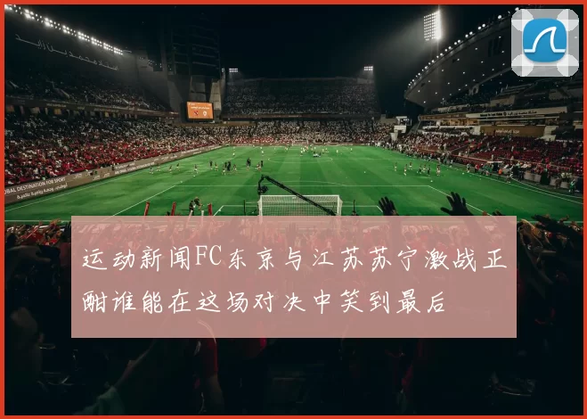 运动新闻FC东京与江苏苏宁激战正酣谁能在这场对决中笑到最后