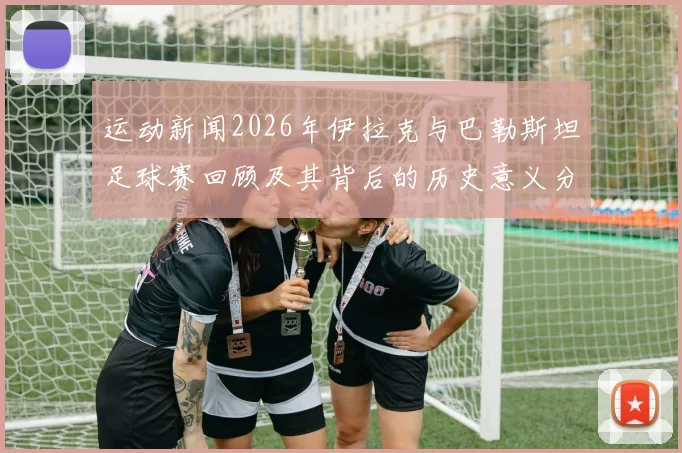 运动新闻2026年伊拉克与巴勒斯坦足球赛回顾及其背后的历史意义分析
