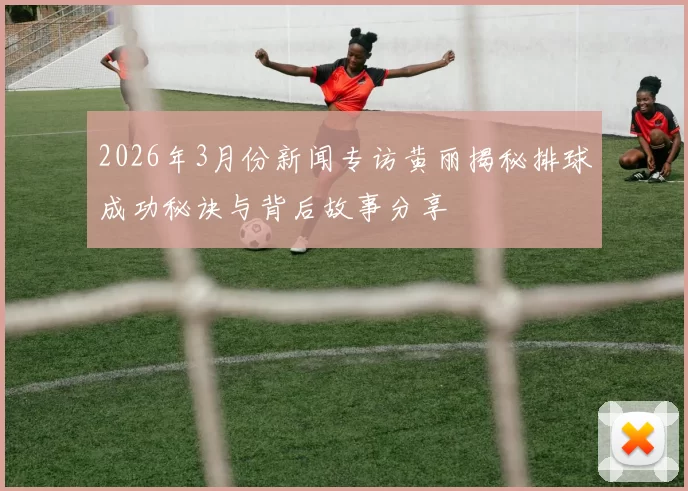 2026年3月份新闻专访黄丽揭秘排球成功秘诀与背后故事分享