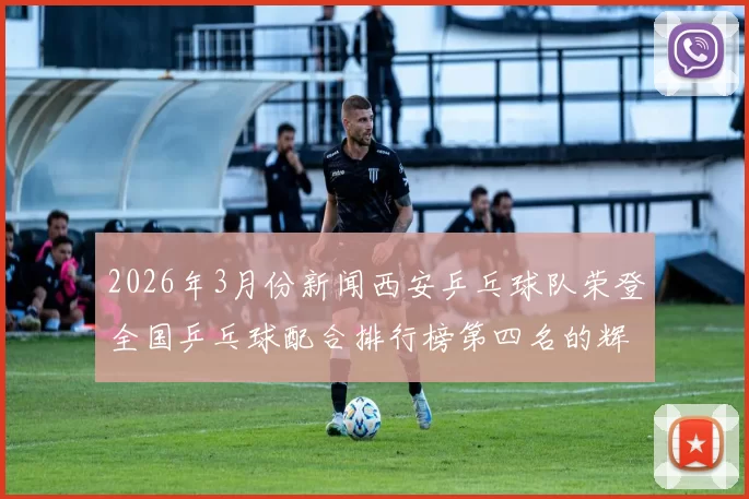 2026年3月份新闻西安乒乓球队荣登全国乒乓球配合排行榜第四名的辉煌成就