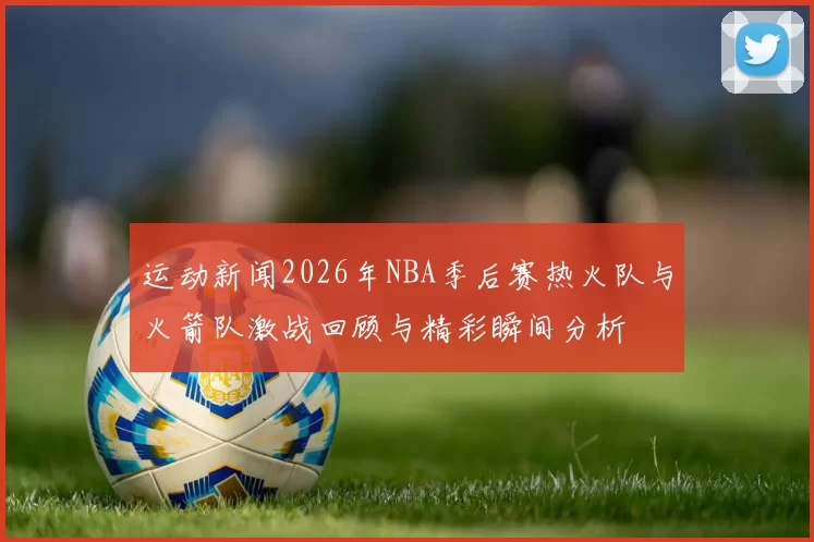 运动新闻2026年NBA季后赛热火队与火箭队激战回顾与精彩瞬间分析