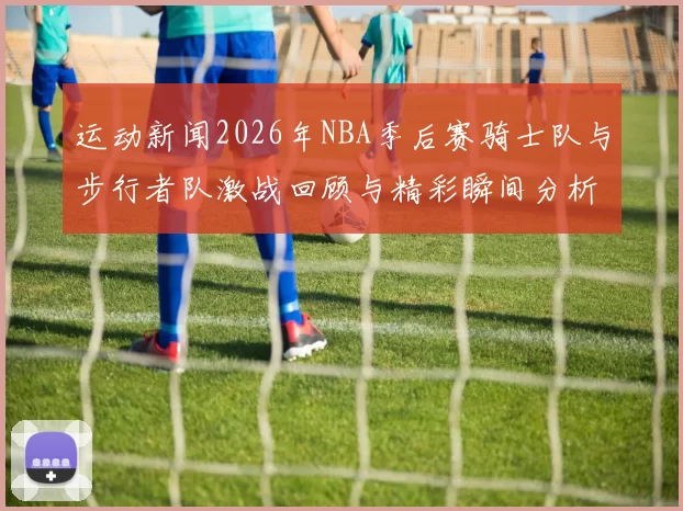 运动新闻2026年NBA季后赛骑士队与步行者队激战回顾与精彩瞬间分析