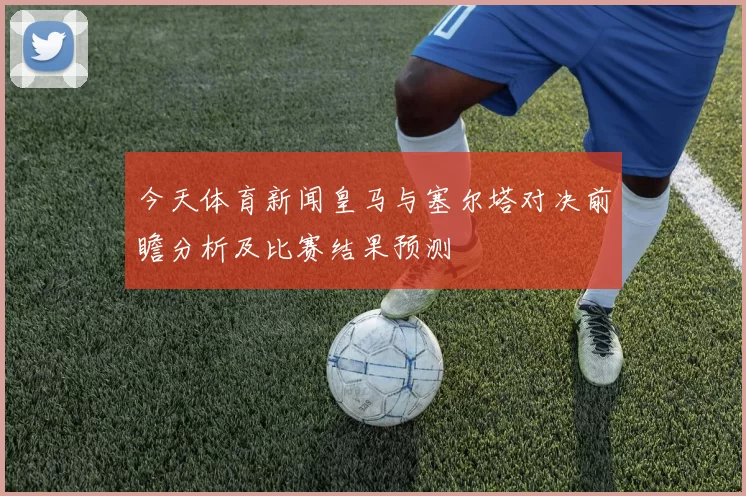 今天体育新闻皇马与塞尔塔对决前瞻分析及比赛结果预测